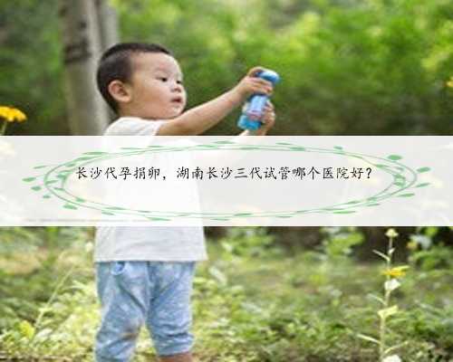 长沙代孕捐卵，湖南长沙三代试管哪个医院好？