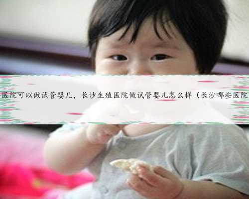 浙江省哪个医院可以做试管婴儿，长沙生殖医院做试管婴儿怎么样（长沙哪些医